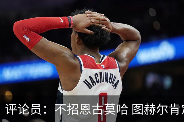 评论员：不招恩古莫哈 图赫尔肯定后悔，枪手那俩居然都不来球队